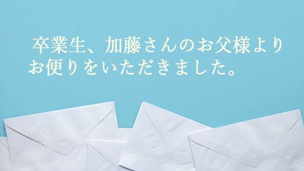  卒業生、加藤さんのお父様よりお便りをいただきました。