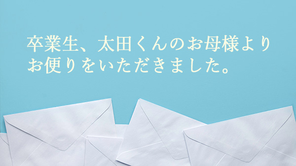  卒業生、太田くんのお母さまより
お便りをいただきました。