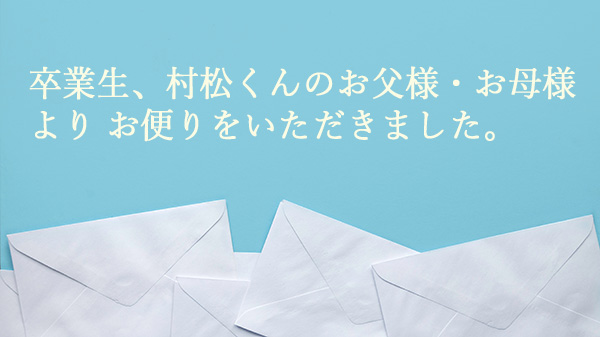 卒業生、村松くんのお父様・お母様よりお便りをいただきました。