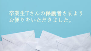 卒業生Tさんの保護者さまより、お便りをいただきました。