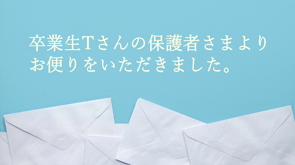 卒業生Tさんの保護者さまより、お便りをいただきました。